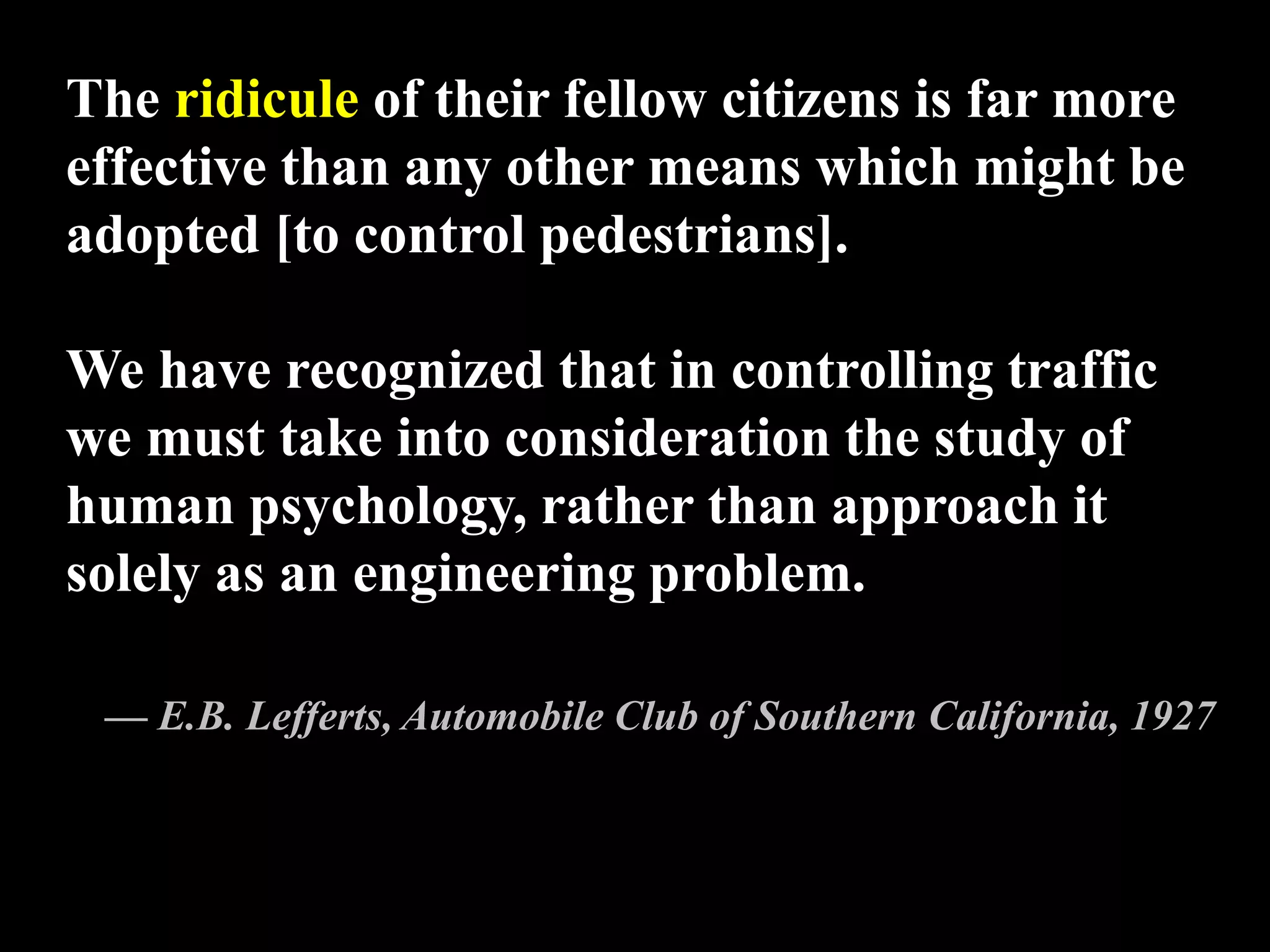 The ridicule of their fellow citizens is far more
effective than any other means which might be
adopted [to control pedestrians].
We have recognized that in controlling traffic
we must take into consideration the study of
human psychology, rather than approach it
solely as an engineering problem.
— E.B. Lefferts, Automobile Club of Southern California, 1927
 