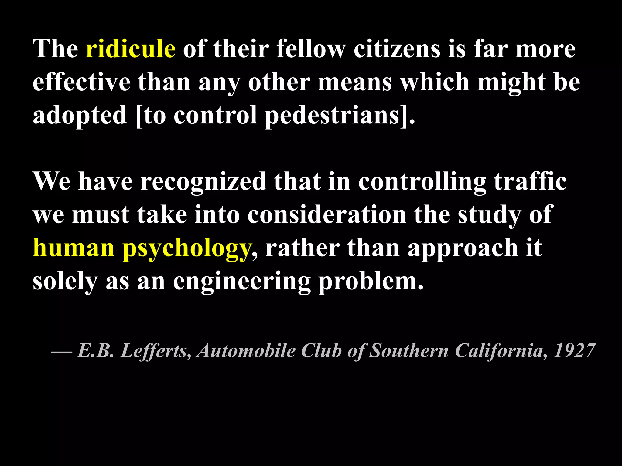 The ridicule of their fellow citizens is far more
effective than any other means which might be
adopted [to control pedestrians].
We have recognized that in controlling traffic
we must take into consideration the study of
human psychology, rather than approach it
solely as an engineering problem.
— E.B. Lefferts, Automobile Club of Southern California, 1927
 