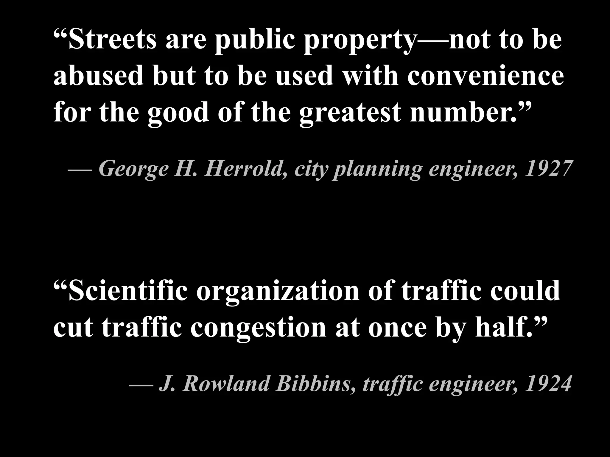 “Scientific organization of traffic could
cut traffic congestion at once by half.”
— J. Rowland Bibbins, traffic engineer, 1924
“Streets are public property—not to be
abused but to be used with convenience
for the good of the greatest number.”
— George H. Herrold, city planning engineer, 1927
 