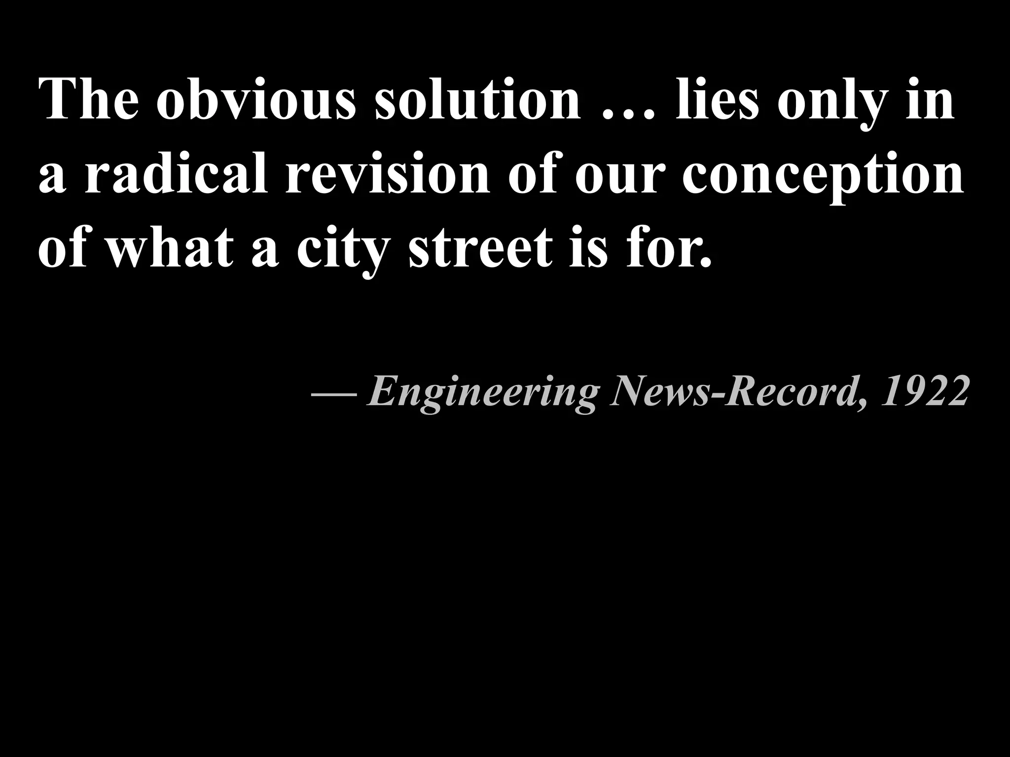 The obvious solution … lies only in
a radical revision of our conception
of what a city street is for.
— Engineering News-Record, 1922
 