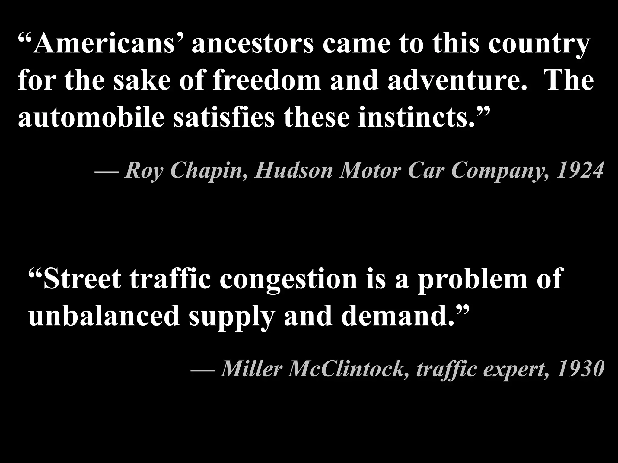 “Americans’ ancestors came to this country
for the sake of freedom and adventure. The
automobile satisfies these instincts.”
— Roy Chapin, Hudson Motor Car Company, 1924
“Street traffic congestion is a problem of
unbalanced supply and demand.”
— Miller McClintock, traffic expert, 1930
 