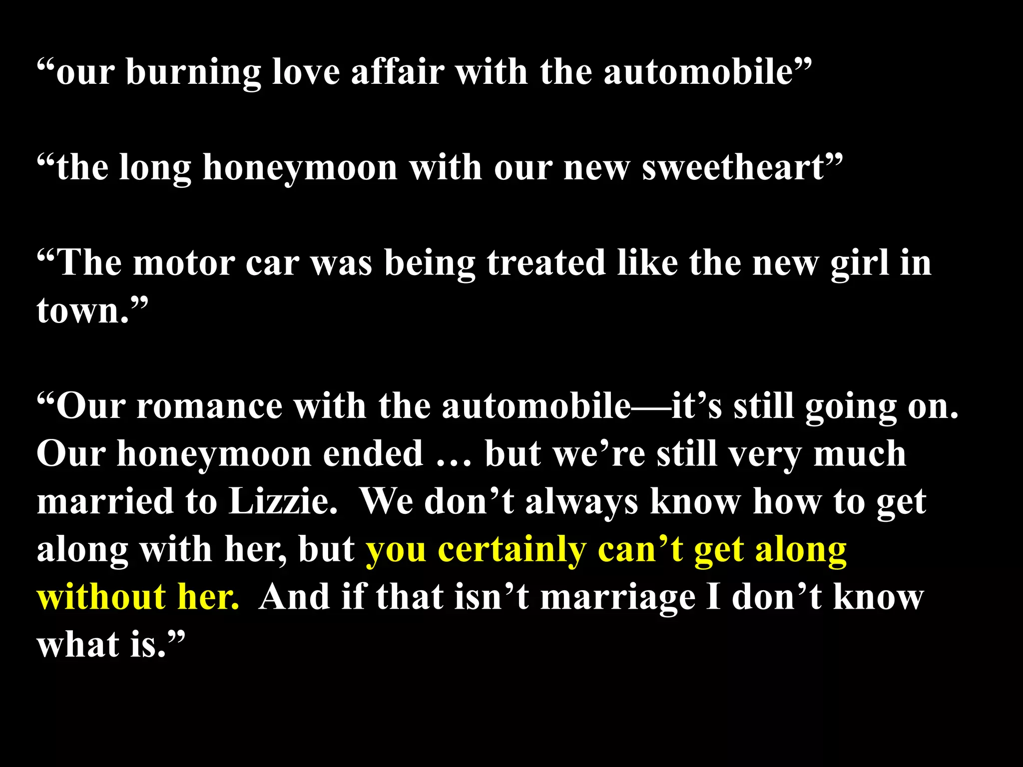 “our burning love affair with the automobile”
“the long honeymoon with our new sweetheart”
“The motor car was being treated like the new girl in
town.”
“Our romance with the automobile—it’s still going on.
Our honeymoon ended … but we’re still very much
married to Lizzie. We don’t always know how to get
along with her, but you certainly can’t get along
without her. And if that isn’t marriage I don’t know
what is.”
 