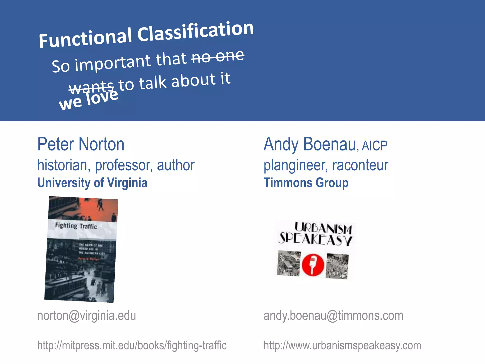 Peter Norton
historian, professor, author
University of Virginia
norton@virginia.edu
http://mitpress.mit.edu/books/fighting-traffic
Andy Boenau, AICP
plangineer, raconteur
Timmons Group
andy.boenau@timmons.com
http://www.urbanismspeakeasy.com
 