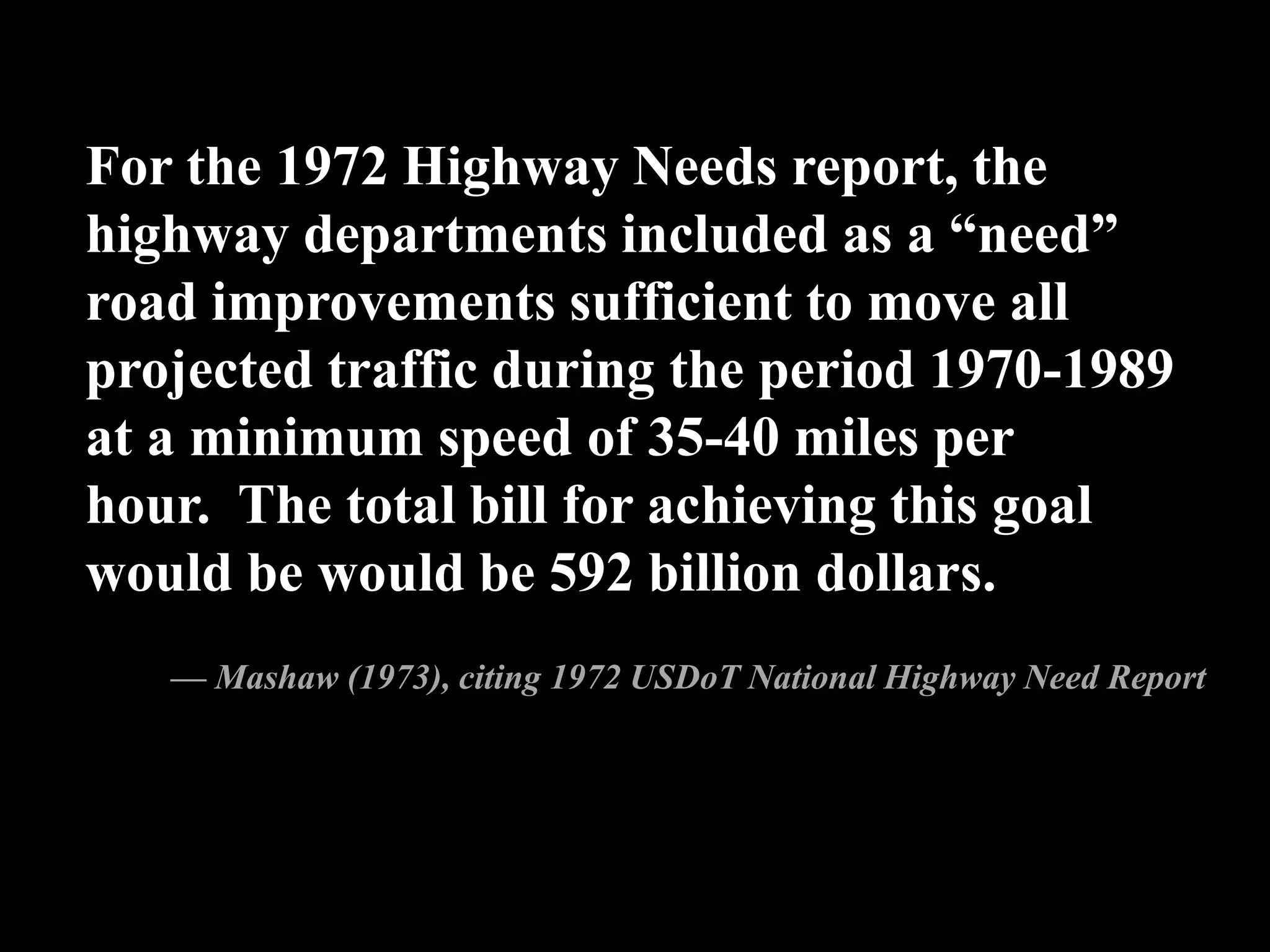 For the 1972 Highway Needs report, the
highway departments included as a “need”
road improvements sufficient to move all
projected traffic during the period 1970-1989
at a minimum speed of 35-40 miles per
hour. The total bill for achieving this goal
would be would be 592 billion dollars.
— Mashaw (1973), citing 1972 USDoT National Highway Need Report
 