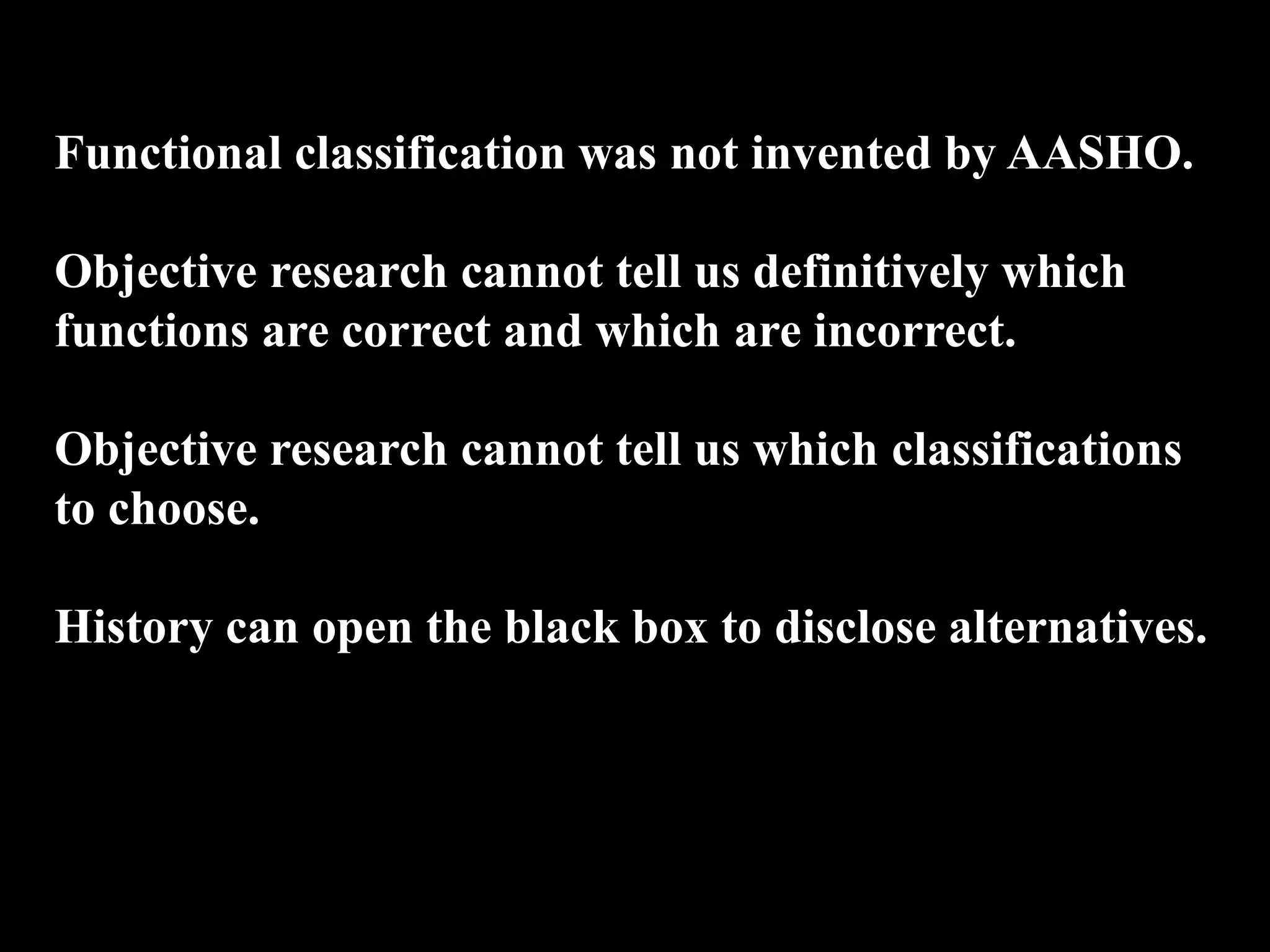 Functional classification was not invented by AASHO.
Objective research cannot tell us definitively which
functions are correct and which are incorrect.
Objective research cannot tell us which classifications
to choose.
History can open the black box to disclose alternatives.
 