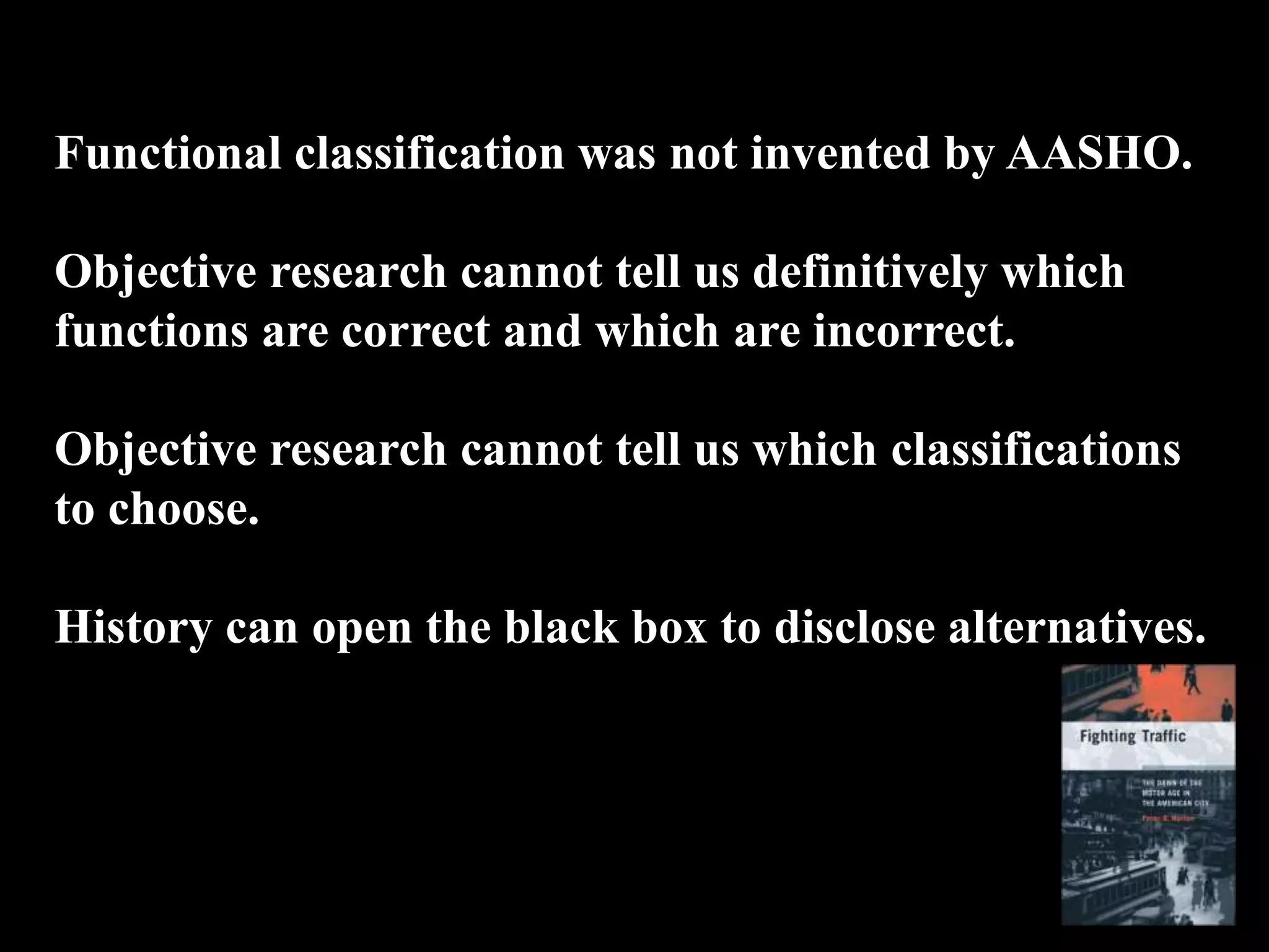 Functional classification was not invented by AASHO.
Objective research cannot tell us definitively which
functions are correct and which are incorrect.
Objective research cannot tell us which classifications
to choose.
History can open the black box to disclose alternatives.
 