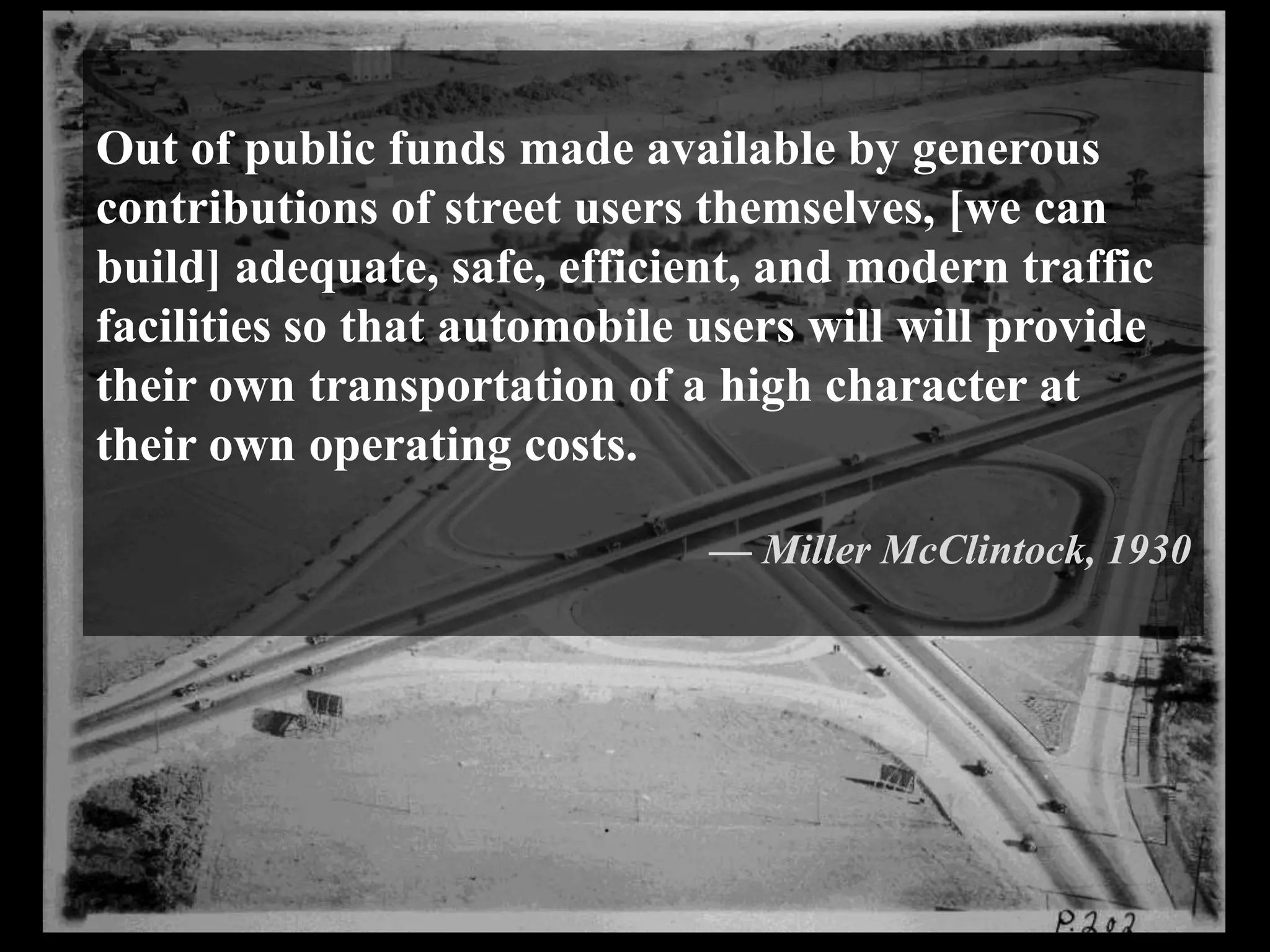 Out of public funds made available by generous
contributions of street users themselves, [we can
build] adequate, safe, efficient, and modern traffic
facilities so that automobile users will will provide
their own transportation of a high character at
their own operating costs.
— Miller McClintock, 1930
 