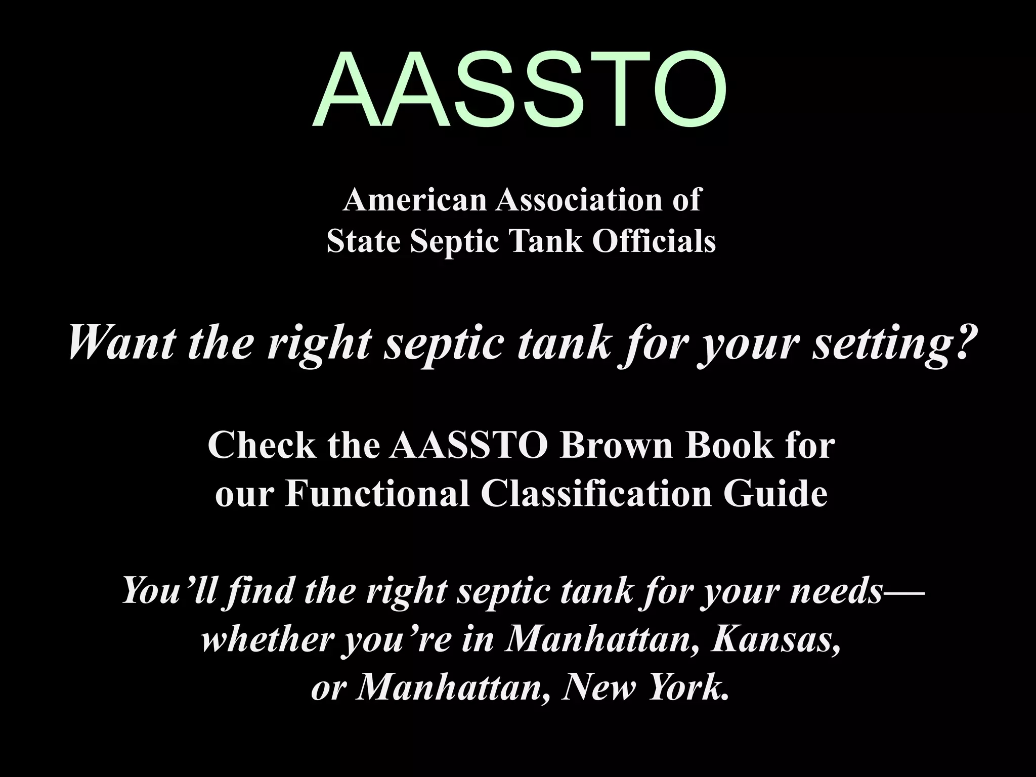 AASSTO
American Association of
State Septic Tank Officials
Want the right septic tank for your setting?
Check the AASSTO Brown Book for
our Functional Classification Guide
You’ll find the right septic tank for your needs—
whether you’re in Manhattan, Kansas,
or Manhattan, New York.
 