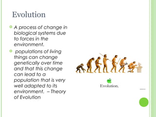 Evolution
 A process of change in
biological systems due
to forces in the
environment.
 populations of living
things can change
genetically over time
and that this change
can lead to a
population that is very
well adapted to its
environment. – Theory
of Evolution
 