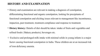 HISTORY AND EXAMINATION
• History and examination are relevant in making a diagnosis of constipation,
differentiating functional and organic constipation, looking for precipitants of
functional constipation and eliciting issues relevant to management like incontinence,
impaction, past treatment, treatment compliance and response to treatment.
• Dietary history: Details of diet should be taken: intake of fruits and vegetables and
refined foods ( Bakery products), beverages etc.
o Exclusive and prolonged milk intake with minimal solids in young infants is a major
factor causing functional constipation in India. These children are at an increased risk
of iron deficiency anemia.
 
