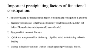Important precipitating factors of functional
constipation:
• The following are the most common factors which initiate constipation in children
1. Premature initiation of toilet training (normally toilet training should start not
before 24 months in a developmentally normal child)
2. Drugs and inter-current illnesses
3. Quick and abrupt transition of diet e.g. Liquid to solid, breastfeeding to bottle
feeding
4. Change in local environment (start of schooling) and psychosocial factors.
 