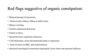 Red flags suggestive of organic constipation:
• Delayed passage of meconium,
• Onset in early infancy, ribbon or pellet stools
• Bilious vomiting
• Uniform abdominal distension
• Failure to thrive
• Recurrent lower respiratory infections
• Cold intolerance, neuro-developmental delay or regression
• Gush of stools on DRE, anal malformations
• abnormal neurological examination (paraspinal, lower limbs and anorectal reflexes).
 