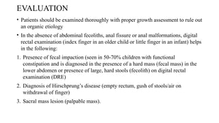 EVALUATION
• Patients should be examined thoroughly with proper growth assessment to rule out
an organic etiology
• In the absence of abdominal fecoliths, anal fissure or anal malformations, digital
rectal examination (index finger in an older child or little finger in an infant) helps
in the following:
1. Presence of fecal impaction (seen in 50-70% children with functional
constipation and is diagnosed in the presence of a hard mass (fecal mass) in the
lower abdomen or presence of large, hard stools (fecolith) on digital rectal
examination (DRE)
2. Diagnosis of Hirschprung’s disease (empty rectum, gush of stools/air on
withdrawal of finger)
3. Sacral mass lesion (palpable mass).
 