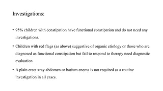 Investigations:
• 95% children with constipation have functional constipation and do not need any
investigations.
• Children with red flags (as above) suggestive of organic etiology or those who are
diagnosed as functional constipation but fail to respond to therapy need diagnostic
evaluation.
• A plain erect xray abdomen or barium enema is not required as a routine
investigation in all cases.
 