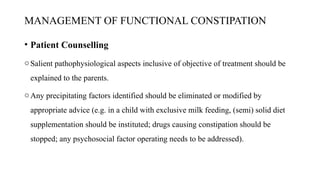 MANAGEMENT OF FUNCTIONAL CONSTIPATION
• Patient Counselling
oSalient pathophysiological aspects inclusive of objective of treatment should be
explained to the parents.
oAny precipitating factors identified should be eliminated or modified by
appropriate advice (e.g. in a child with exclusive milk feeding, (semi) solid diet
supplementation should be instituted; drugs causing constipation should be
stopped; any psychosocial factor operating needs to be addressed).
 