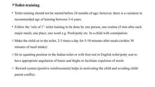 Toilet-training
• Toilet training should not be started before 24 months of age; however, there is a variation in
recommended age of training between 3-4 years.
• Follow the ‘rule of 1’: toilet training to be done by one person, one routine (5 min after each
major meal), one place, one word e.g. Pooh/potty etc. In a child with constipation:
o Make the child sit in the toilet, 2-3 times a day for 5-10 minutes after meals (within 30
minutes of meal intake)
o Sit in squatting position in the Indian toilet or with foot rest in English toilet/potty seat to
have appropriate angulation of knees and thighs to facilitate expulsion of stools
o Reward system (positive reinforcement) helps in motivating the child and avoiding child-
parent conflict.
 