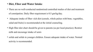 • Diet, Fiber and Water Intake
• There are no well-conducted randomized controlled studies of diet and treatment
of constipation. Daily fiber requirement is 0.5 gm/kg/day.
• Adequate intake of fiber- rich diet (cereals, whole pulses with bran, vegetables,
salad and fruits) is recommended at the initial counseling.
• High fiber diet chart should be given to parents (as per local practice). Restrict
milk and encourage intake of semi-
• solids and solids in younger children. Ensure adequate intake of water. Normal
activity is recommended.
 