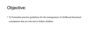 Objective:
• To Formulate practice guidelines for the management of childhood functional
constipation that are relevant to Indian children.
 
