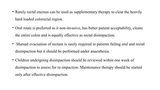 • Rarely rectal enemas can be used as supplementary therapy to clear the heavily
hard loaded colorectal region.
• Oral route is preferred as it non-invasive, has better patient acceptability, cleans
the entire colon and is equally effective as rectal disimpaction.
• Manual evacuation of rectum is rarely required in patients failing oral and rectal
disimpaction but it should be performed under anaesthesia.
• Children undergoing disimpaction should be reviewed within one week of
disimpaction to assess for re-impaction. Maintenance therapy should be started
only after effective disimpaction.
 