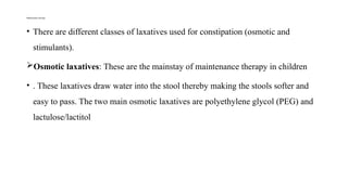 Maintenance therapy
• There are different classes of laxatives used for constipation (osmotic and
stimulants).
Osmotic laxatives: These are the mainstay of maintenance therapy in children
• . These laxatives draw water into the stool thereby making the stools softer and
easy to pass. The two main osmotic laxatives are polyethylene glycol (PEG) and
lactulose/lactitol
 