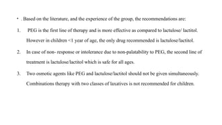 • . Based on the literature, and the experience of the group, the recommendations are:
1. PEG is the first line of therapy and is more effective as compared to lactulose/ lactitol.
However in children <1 year of age, the only drug recommended is lactulose/lactitol.
2. In case of non- response or intolerance due to non-palatability to PEG, the second line of
treatment is lactulose/lactitol which is safe for all ages.
3. Two osmotic agents like PEG and lactulose/lactitol should not be given simultaneously.
Combinations therapy with two classes of laxatives is not recommended for children.
 
