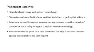 Stimulant Laxatives:
• Stimulant laxatives are used only as rescue therapy
• No randomized controlled trials are available in children regarding their efficacy.
• Stimulants are usually required as rescue therapy (an acute or sudden episode of
constipation while being on regular compliant maintenance therapy).
• These stimulants are given for a short duration of 2-3 days to tide over the acute
episode of constipation, and then stopped
 
