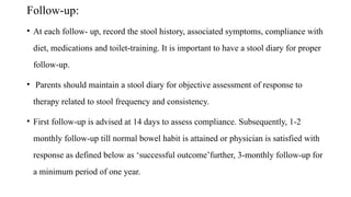 Follow-up:
• At each follow- up, record the stool history, associated symptoms, compliance with
diet, medications and toilet-training. It is important to have a stool diary for proper
follow-up.
• Parents should maintain a stool diary for objective assessment of response to
therapy related to stool frequency and consistency.
• First follow-up is advised at 14 days to assess compliance. Subsequently, 1-2
monthly follow-up till normal bowel habit is attained or physician is satisfied with
response as defined below as ‘successful outcome’further, 3-monthly follow-up for
a minimum period of one year.
 
