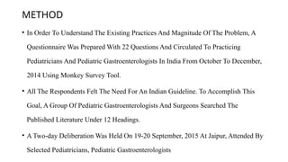 METHOD
• In Order To Understand The Existing Practices And Magnitude Of The Problem, A
Questionnaire Was Prepared With 22 Questions And Circulated To Practicing
Pediatricians And Pediatric Gastroenterologists In India From October To December,
2014 Using Monkey Survey Tool.
• All The Respondents Felt The Need For An Indian Guideline. To Accomplish This
Goal, A Group Of Pediatric Gastroenterologists And Surgeons Searched The
Published Literature Under 12 Headings.
• A Two-day Deliberation Was Held On 19-20 September, 2015 At Jaipur, Attended By
Selected Pediatricians, Pediatric Gastroenterologists
 