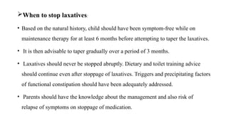 When to stop laxatives:
• Based on the natural history, child should have been symptom-free while on
maintenance therapy for at least 6 months before attempting to taper the laxatives.
• It is then advisable to taper gradually over a period of 3 months.
• Laxatives should never be stopped abruptly. Dietary and toilet training advice
should continue even after stoppage of laxatives. Triggers and precipitating factors
of functional constipation should have been adequately addressed.
• Parents should have the knowledge about the management and also risk of
relapse of symptoms on stoppage of medication.
 