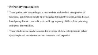 • Refractory constipation:
• Those patients not responding to a sustained optimal medical management of
functional constipation should be investigated for hypothyroidism, celiac disease,
hirschprung disease, cow milk protein allergy in young children, lead poisoning
and spinal abnormalities.
• These children also need evaluation for presence of slow colonic transit, pelvic
dyssynergia and pseudo-obstruction, in centers with expertise.
 