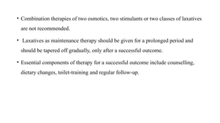 • Combination therapies of two osmotics, two stimulants or two classes of laxatives
are not recommended.
• Laxatives as maintenance therapy should be given for a prolonged period and
should be tapered off gradually, only after a successful outcome.
• Essential components of therapy for a successful outcome include counselling,
dietary changes, toilet-training and regular follow-up.
 