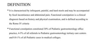 DEFINITION
 It is characterized by infrequent, painful, and hard stools and may be accompanied
by fecal incontinence and abdominal pain. Functional constipation is a clinical
diagnosis based on history and physical examination, and is defined according to
the Rome IV criteria
 Functional constipation constituted 30% of Pediatric gastroenterology office
practice, 4-5% of all referrals to Pediatric gastroenterology tertiary care centers
and 0.8-1% of all Pediatric cases in medical colleges.
 