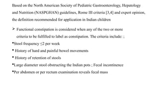Based on the North American Society of Pediatric Gastroenterology, Hepatology
and Nutrition (NASPGHAN) guidelines, Rome III criteria [3,4] and expert opinion,
the definition recommended for application in Indian children
 Functional constipation is considered when any of the two or more
criteria to be fulfilled to label as constipation. The criteria include: ;
Stool frequency ≤2 per week
 History of hard and painful bowel movements
 History of retention of stools
Large diameter stool obstructing the Indian pots ; Fecal incontinence
Per abdomen or per rectum examination reveals fecal mass
 