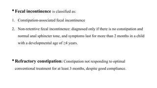  Fecal incontinence is classified as:
1. Constipation-associated fecal incontinence
2. Non-retentive fecal incontinence: diagnosed only if there is no constipation and
normal anal sphincter tone, and symptoms last for more than 2 months in a child
with a developmental age of ≥4 years.
 Refractory constipation: Constipation not responding to optimal
conventional treatment for at least 3 months, despite good compliance.
 