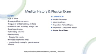 Medical History & Physical Exam
HISTORY
• Age of onset
• Passage of first meconium
• Frequency and consistency of stools
• Abdominal pain, Vomiting , Weight loss
• Fecal incontinence,
• Withholding behavior
• Dietary history
• Stressful life events
• Neurodevelopmental delay
• positive family history for gastrointestinal
disease
EXAMINATION
 Growth Parameters
 Abdominal Exam
 Inspection :Perianal Region
 Inspection : Lumbosacral Region
 Digital Rectal Exam
https://www.physio-pedia.com/Pediatric_Functional_Constipation
 