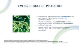 EMERGING ROLE OF PROBIOTICS
• Administration of Bifidobacterium or Lactobacillus has also
been shown to improve colonic transit times in
constipated patients
• The administration of L reuteri (DSM 17938) in infants
with functional chronic constipation has a positive effect
on bowel frequency.
• Because of their safety profile, probiotics may be an
attractive option in the treatment of functional
constipation.
https://www.uptodate.com/contents/chronic-functional-constipation-and-fecal-incontinence-in-infants-children-and-adolescents-
treatment?search=management%20of%20functional%20constipation%20in%20toddlers&source=search_result&selectedTitle=1~30&usage_type=default&display_rank=1#H4
Coccorullo P et al” Lactobacillus reuteri (DSM 17938) in infants with functional chronic constipation: a double-blind, randomized, placebo-controlled study; J Pediatr. 2010 Oct;157(4):598-602.
 