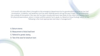 A 4-month-old male infant is brought to the emergency department by his grandmother because he has had
constipation, irritability, and weakness and has been feeding poorly during the past 4 days. The grandmother
has custody of the patient. She says she has been introducing many new foods to the infant on a weekly basis.
On physical examination, ptosis is noted, and the patient has a weak cry. Based on these findings, which of the
following is the most appropriate next step in management?
A. Barium enema
B. Measurement of blood lead level
C. Referral for genetic testing
D. Test of the stool for botulinum toxin
 