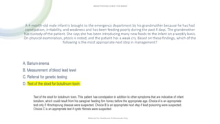 Test of the stool for botulinum toxin. This patient has constipation in addition to other symptoms that are indicative of infant
botulism, which could result from his caregiver feeding him honey before the appropriate age. Choice A is an appropriate
test only if Hirschsprung disease were suspected. Choice B is an appropriate next step if lead poisoning were suspected.
Choice C is an appropriate test if cystic fibrosis were suspected.
A 4-month-old male infant is brought to the emergency department by his grandmother because he has had
constipation, irritability, and weakness and has been feeding poorly during the past 4 days. The grandmother
has custody of the patient. She says she has been introducing many new foods to the infant on a weekly basis.
On physical examination, ptosis is noted, and the patient has a weak cry. Based on these findings, which of the
following is the most appropriate next step in management?
A. Barium enema
B. Measurement of blood lead level
C. Referral for genetic testing
D. Test of the stool for botulinum toxin
Material For Healthcare Professionals Only
BREASTFEEDING IS BEST FOR BABIES
 