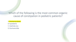 Which of the following is the most common organic
cause of constipation in pediatric patients?
A. Hirschsprung disease
B. Hypokalaemia
C. Imperforate anus
D. Occult spina bifida
 