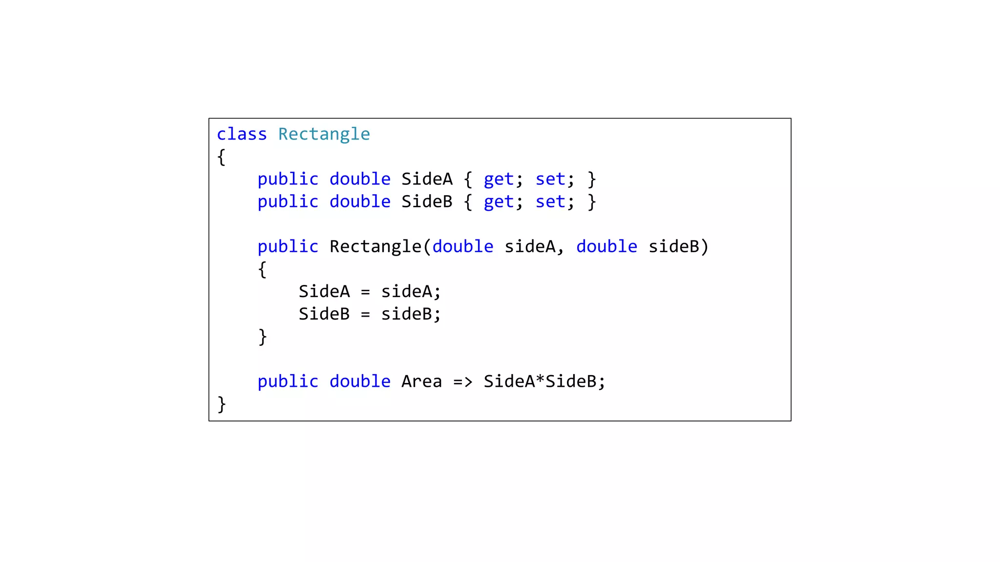 class Rectangle
{
public double SideA { get; set; }
public double SideB { get; set; }
public Rectangle(double sideA, double sideB)
{
SideA = sideA;
SideB = sideB;
}
public double Area => SideA*SideB;
}
 