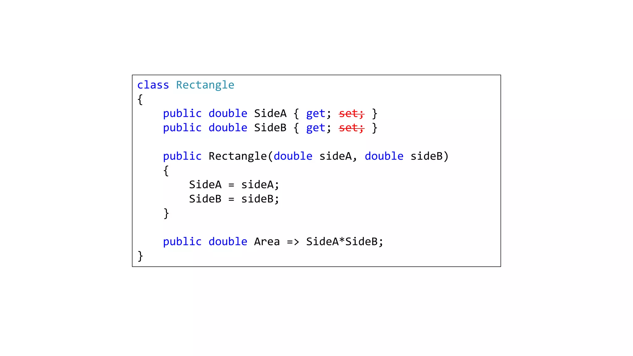 class Rectangle
{
public double SideA { get; set; }
public double SideB { get; set; }
public Rectangle(double sideA, double sideB)
{
SideA = sideA;
SideB = sideB;
}
public double Area => SideA*SideB;
}
 