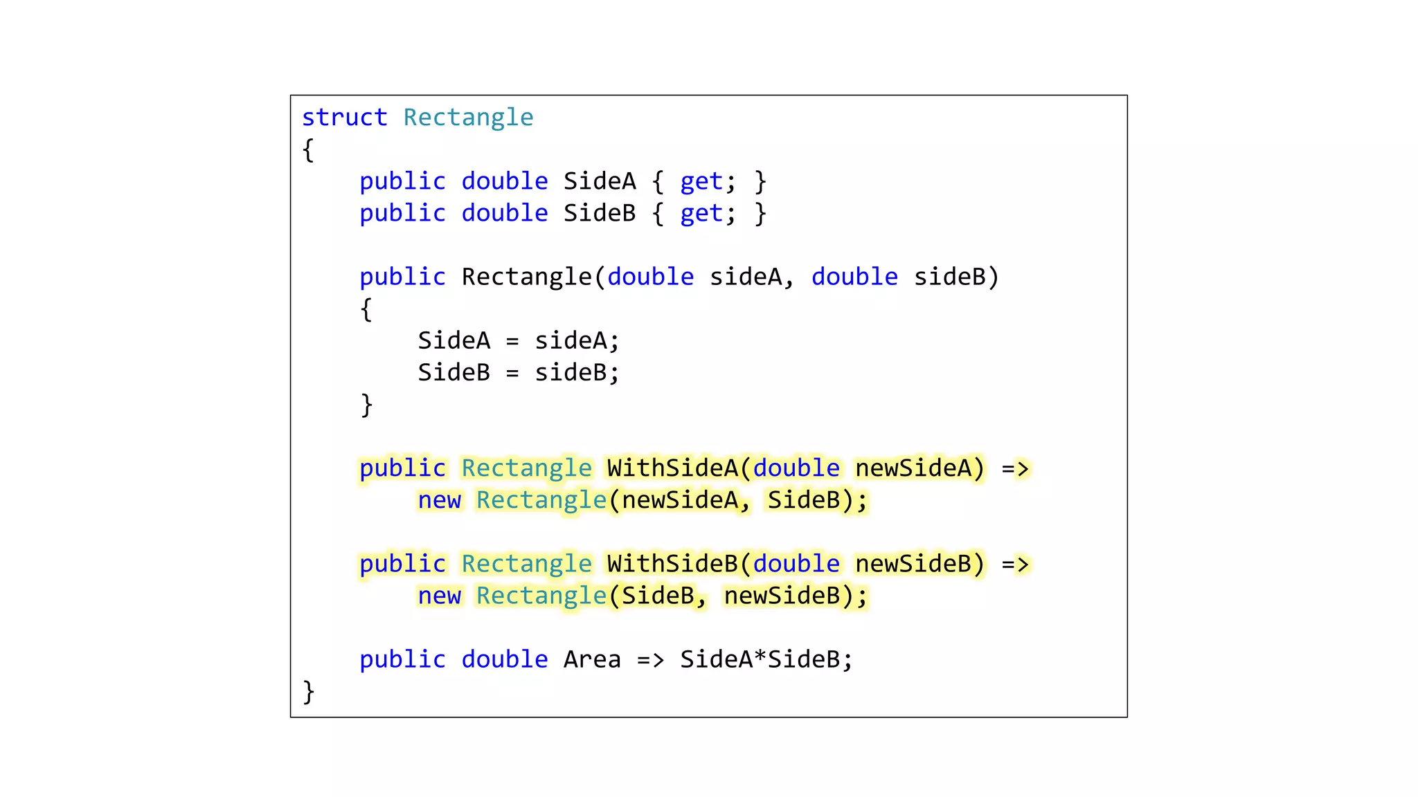 struct Rectangle
{
public double SideA { get; }
public double SideB { get; }
public Rectangle(double sideA, double sideB)
{
SideA = sideA;
SideB = sideB;
}
public Rectangle WithSideA(double newSideA) =>
new Rectangle(newSideA, SideB);
public Rectangle WithSideB(double newSideB) =>
new Rectangle(SideB, newSideB);
public double Area => SideA*SideB;
}
 