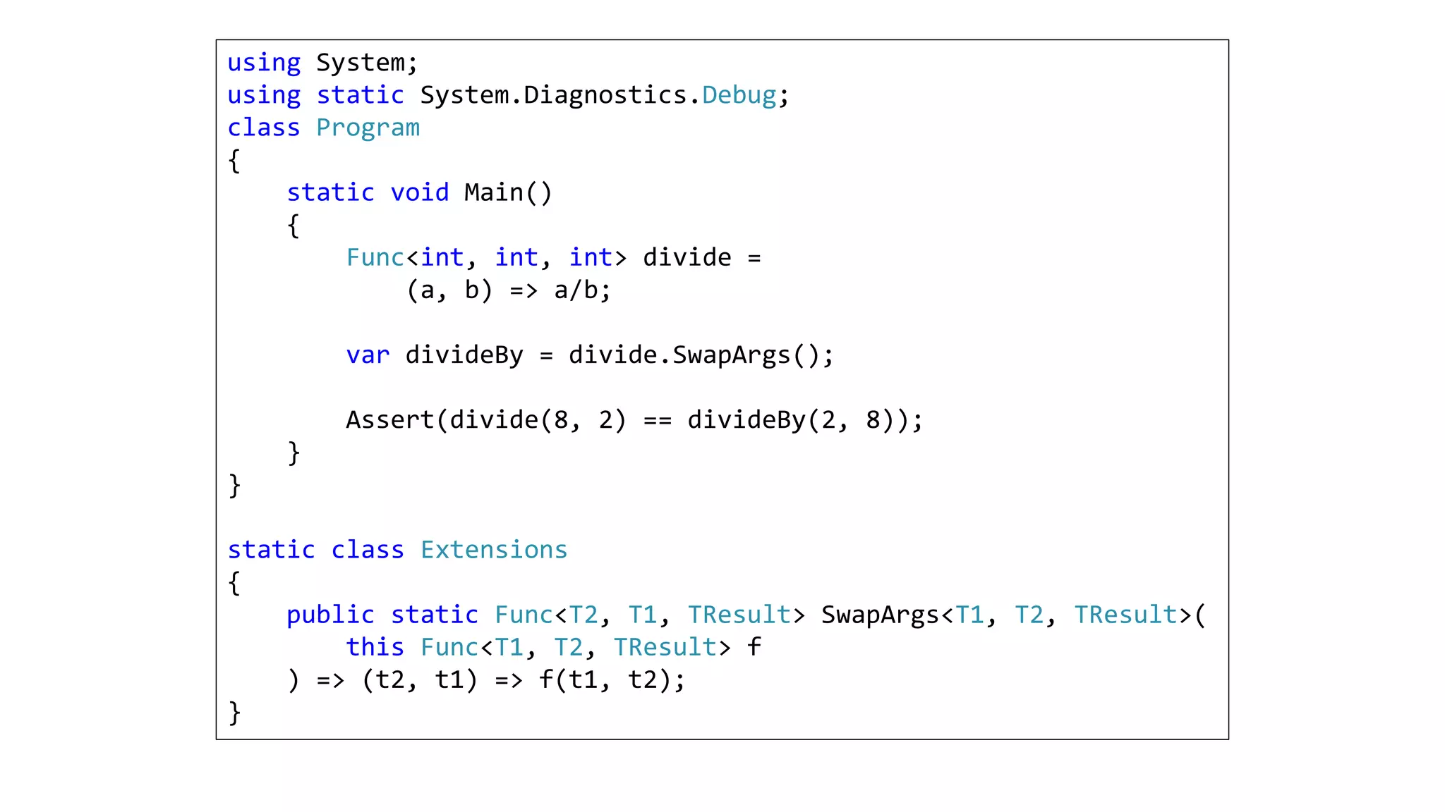 using System;
using static System.Diagnostics.Debug;
class Program
{
static void Main()
{
Func<int, int, int> divide =
(a, b) => a/b;
var divideBy = divide.SwapArgs();
Assert(divide(8, 2) == divideBy(2, 8));
}
}
static class Extensions
{
public static Func<T2, T1, TResult> SwapArgs<T1, T2, TResult>(
this Func<T1, T2, TResult> f
) => (t2, t1) => f(t1, t2);
}
 