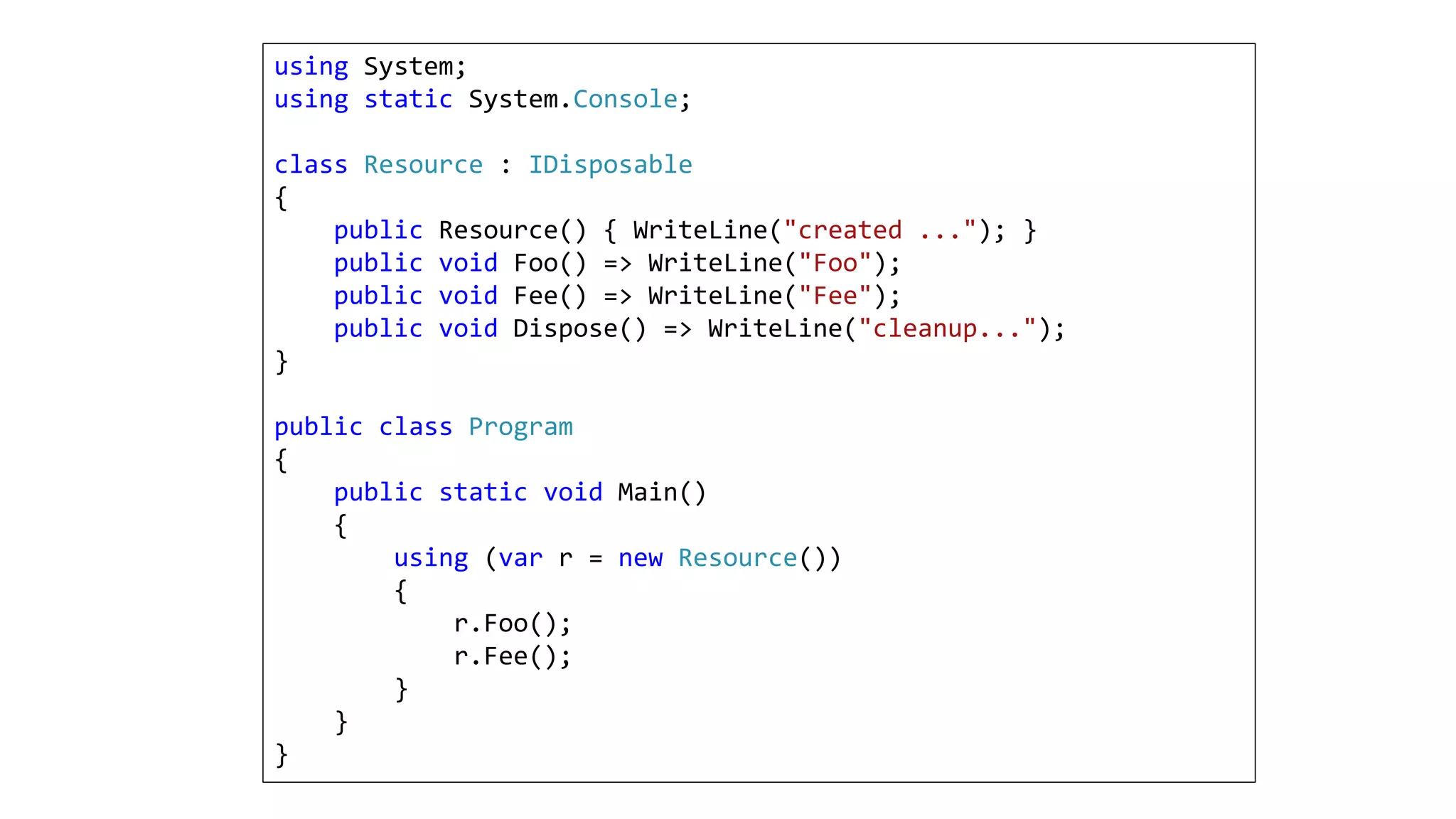 using System;
using static System.Console;
class Resource : IDisposable
{
public Resource() { WriteLine("created ..."); }
public void Foo() => WriteLine("Foo");
public void Fee() => WriteLine("Fee");
public void Dispose() => WriteLine("cleanup...");
}
public class Program
{
public static void Main()
{
using (var r = new Resource())
{
r.Foo();
r.Fee();
}
}
}
 