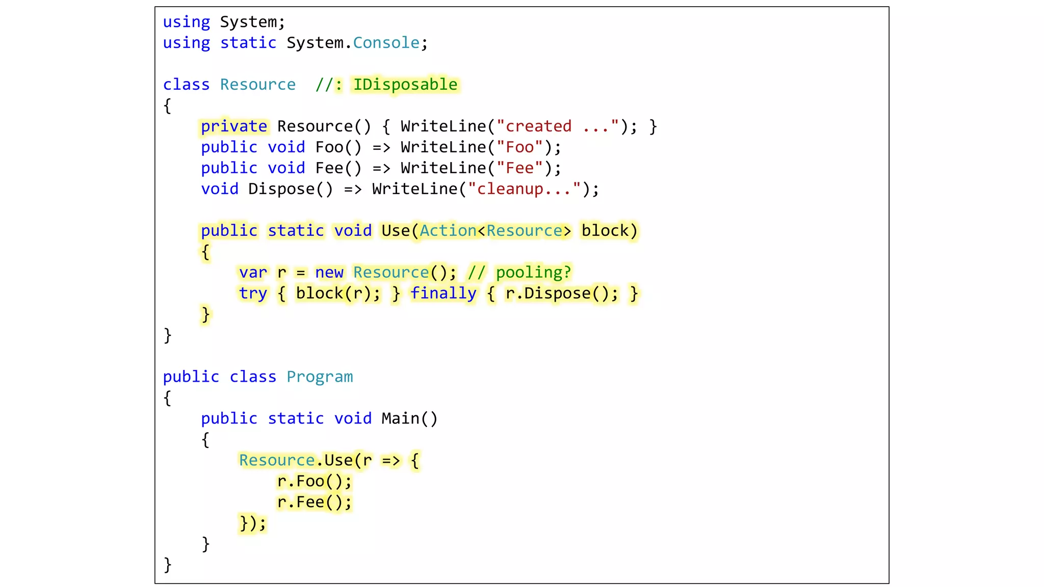 using System;
using static System.Console;
class Resource //: IDisposable
{
private Resource() { WriteLine("created ..."); }
public void Foo() => WriteLine("Foo");
public void Fee() => WriteLine("Fee");
void Dispose() => WriteLine("cleanup...");
public static void Use(Action<Resource> block)
{
var r = new Resource(); // pooling?
try { block(r); } finally { r.Dispose(); }
}
}
public class Program
{
public static void Main()
{
Resource.Use(r => {
r.Foo();
r.Fee();
});
}
}
 
