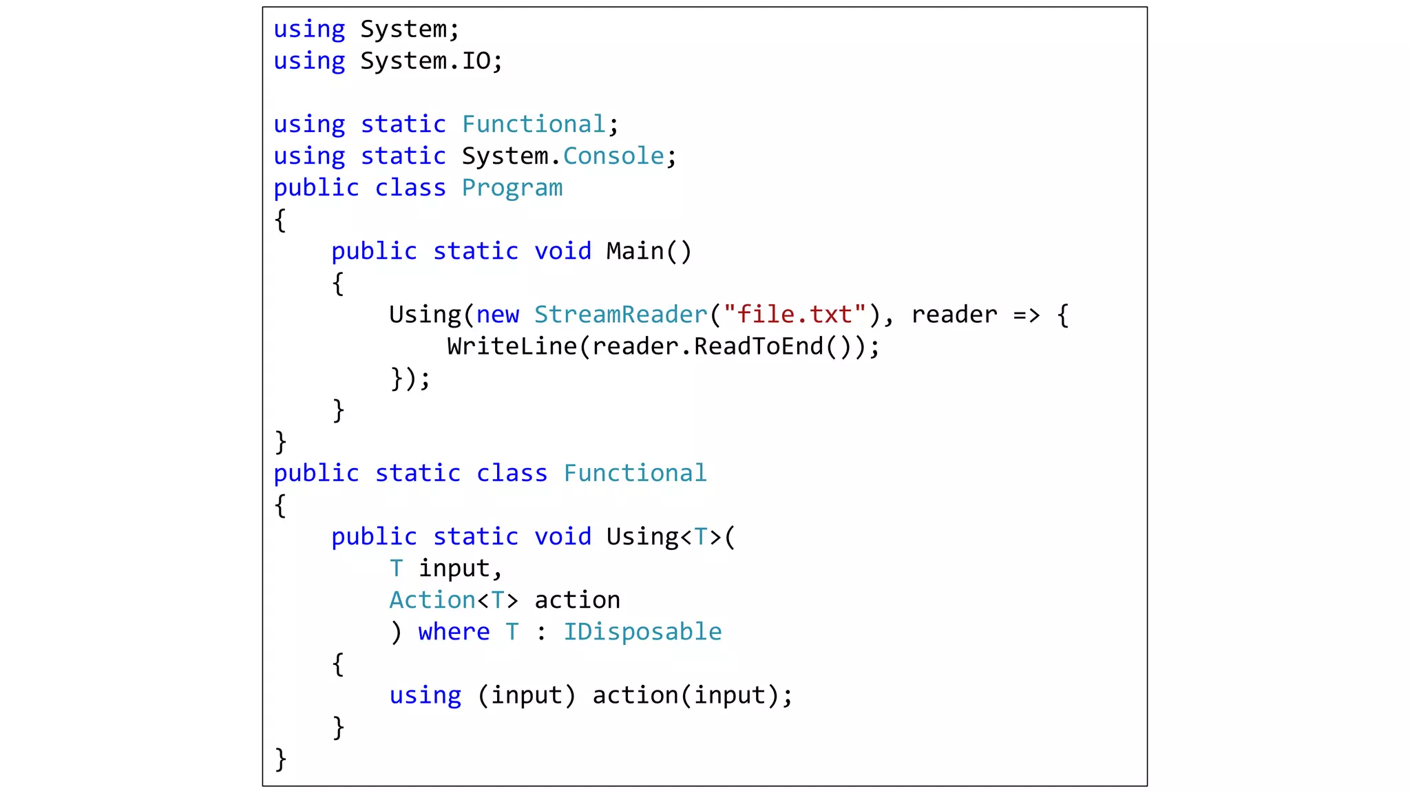 using System;
using System.IO;
using static Functional;
using static System.Console;
public class Program
{
public static void Main()
{
Using(new StreamReader("file.txt"), reader => {
WriteLine(reader.ReadToEnd());
});
}
}
public static class Functional
{
public static void Using<T>(
T input,
Action<T> action
) where T : IDisposable
{
using (input) action(input);
}
}
 