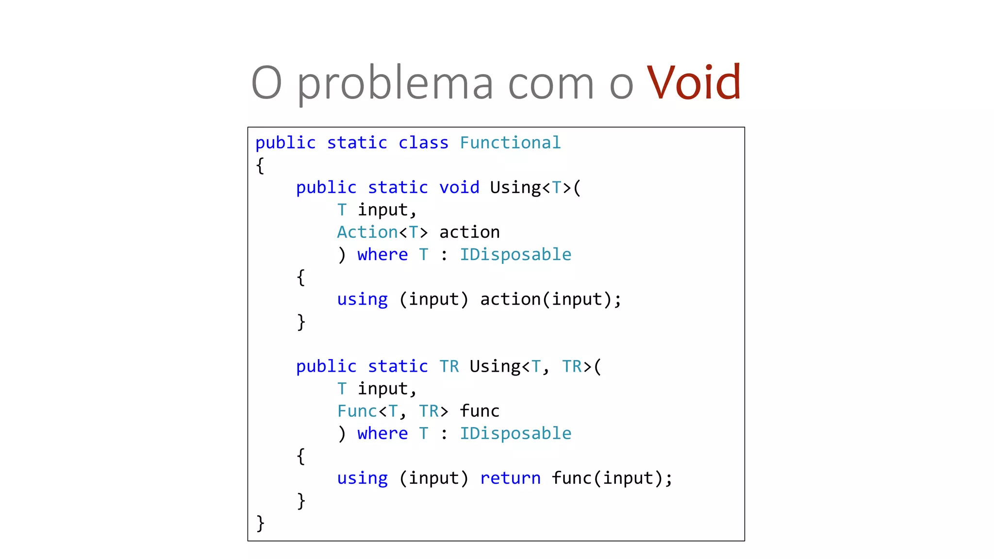 public static class Functional
{
public static void Using<T>(
T input,
Action<T> action
) where T : IDisposable
{
using (input) action(input);
}
public static TR Using<T, TR>(
T input,
Func<T, TR> func
) where T : IDisposable
{
using (input) return func(input);
}
}
O problema com o Void
 