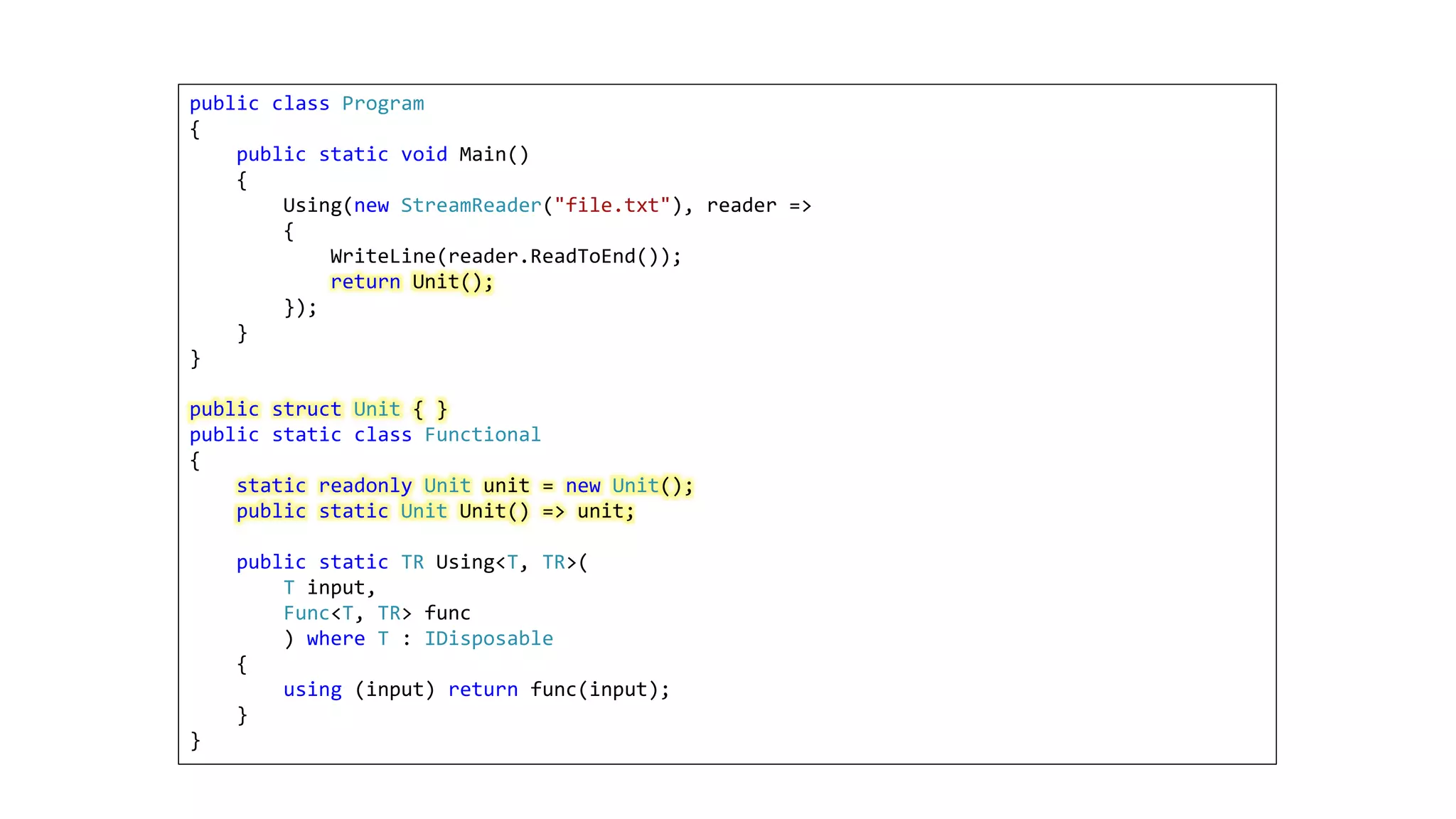 public class Program
{
public static void Main()
{
Using(new StreamReader("file.txt"), reader =>
{
WriteLine(reader.ReadToEnd());
return Unit();
});
}
}
public struct Unit { }
public static class Functional
{
static readonly Unit unit = new Unit();
public static Unit Unit() => unit;
public static TR Using<T, TR>(
T input,
Func<T, TR> func
) where T : IDisposable
{
using (input) return func(input);
}
}
 