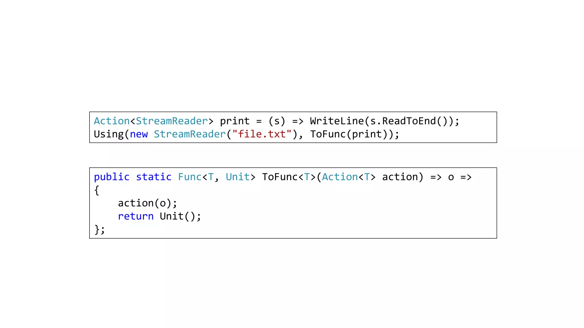 public static Func<T, Unit> ToFunc<T>(Action<T> action) => o =>
{
action(o);
return Unit();
};
Action<StreamReader> print = (s) => WriteLine(s.ReadToEnd());
Using(new StreamReader("file.txt"), ToFunc(print));
 