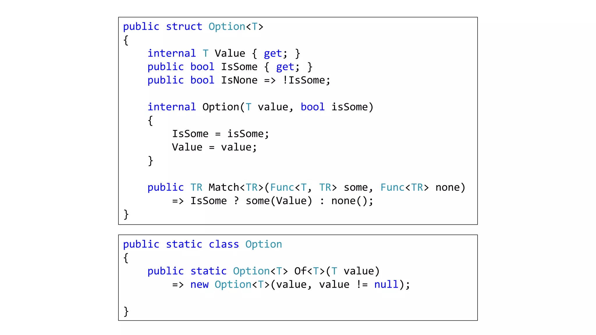 public struct Option<T>
{
internal T Value { get; }
public bool IsSome { get; }
public bool IsNone => !IsSome;
internal Option(T value, bool isSome)
{
IsSome = isSome;
Value = value;
}
public TR Match<TR>(Func<T, TR> some, Func<TR> none)
=> IsSome ? some(Value) : none();
}
public static class Option
{
public static Option<T> Of<T>(T value)
=> new Option<T>(value, value != null);
}
 